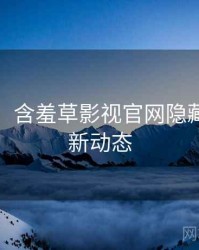 超详细！含羞草影视官网隐藏彩蛋最新动态