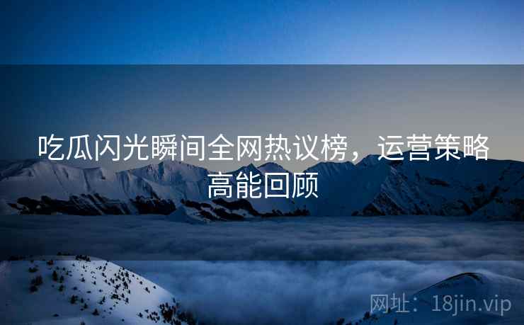 吃瓜闪光瞬间全网热议榜，运营策略高能回顾