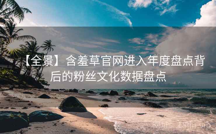 【全景】含羞草官网进入年度盘点背后的粉丝文化数据盘点