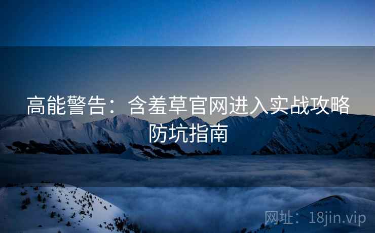 高能警告：含羞草官网进入实战攻略防坑指南