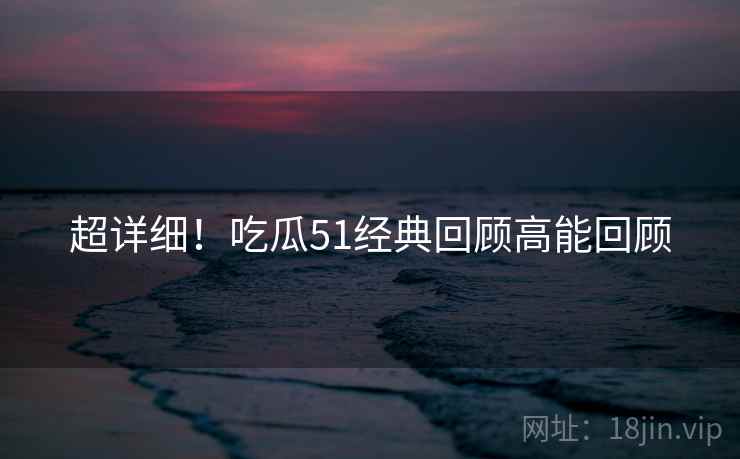 超详细！吃瓜51经典回顾高能回顾