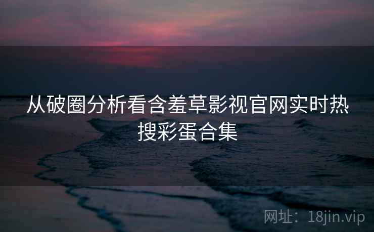 从破圈分析看含羞草影视官网实时热搜彩蛋合集