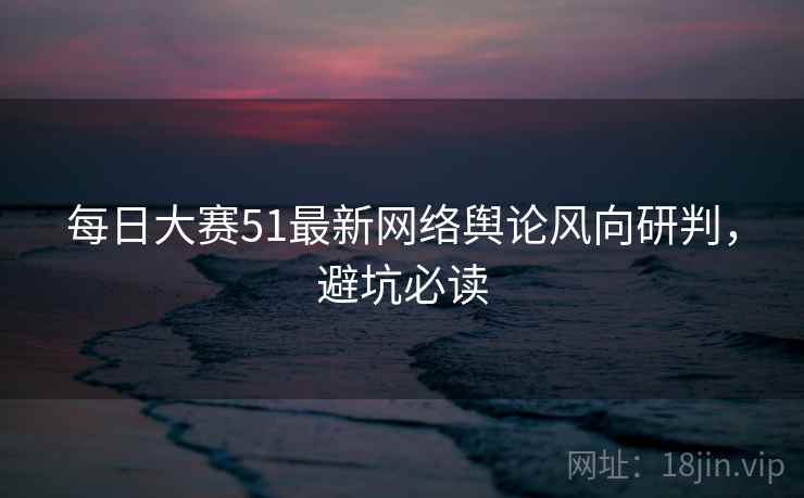 每日大赛51最新网络舆论风向研判，避坑必读