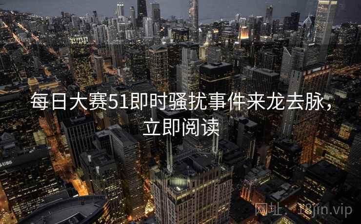 每日大赛51即时骚扰事件来龙去脉，立即阅读
