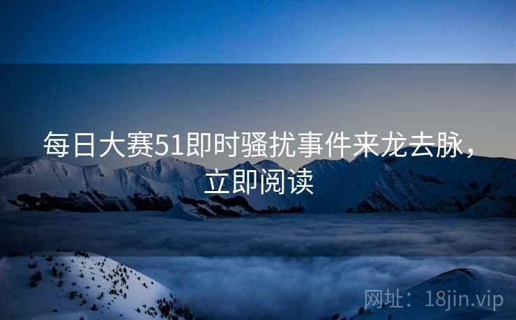 每日大赛51即时骚扰事件来龙去脉，立即阅读
