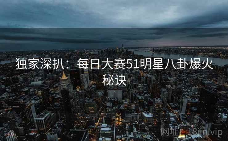 独家深扒：每日大赛51明星八卦爆火秘诀