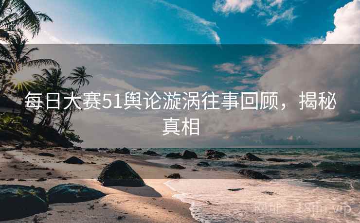 每日大赛51舆论漩涡往事回顾，揭秘真相