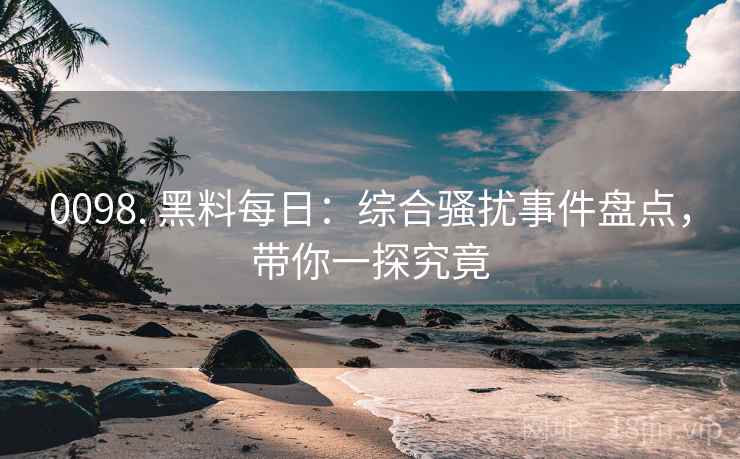 0098. 黑料每日：综合骚扰事件盘点，带你一探究竟