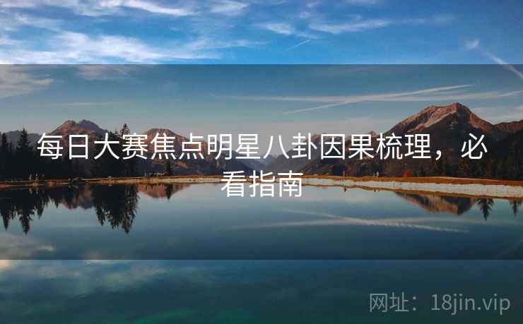 每日大赛焦点明星八卦因果梳理，必看指南