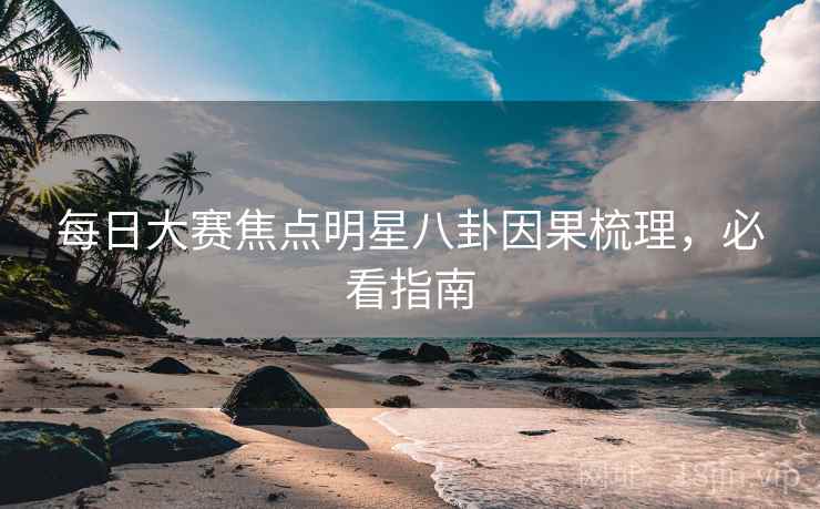 每日大赛焦点明星八卦因果梳理，必看指南