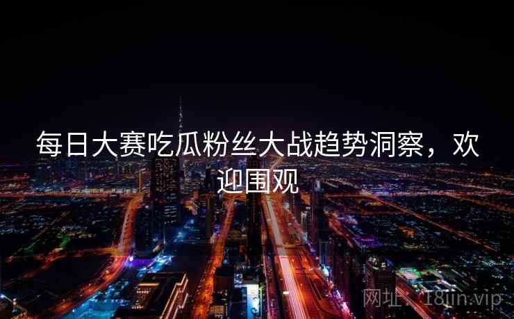每日大赛吃瓜粉丝大战趋势洞察，欢迎围观