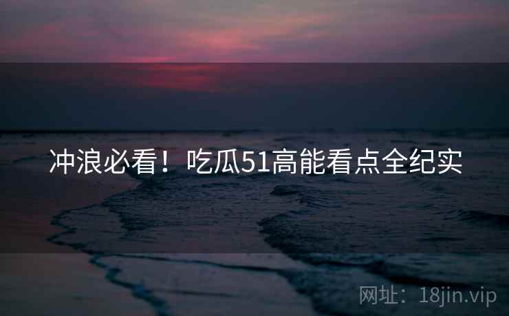 冲浪必看！吃瓜51高能看点全纪实