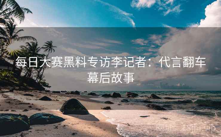 每日大赛黑料专访李记者：代言翻车幕后故事