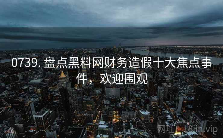 0739. 盘点黑料网财务造假十大焦点事件，欢迎围观