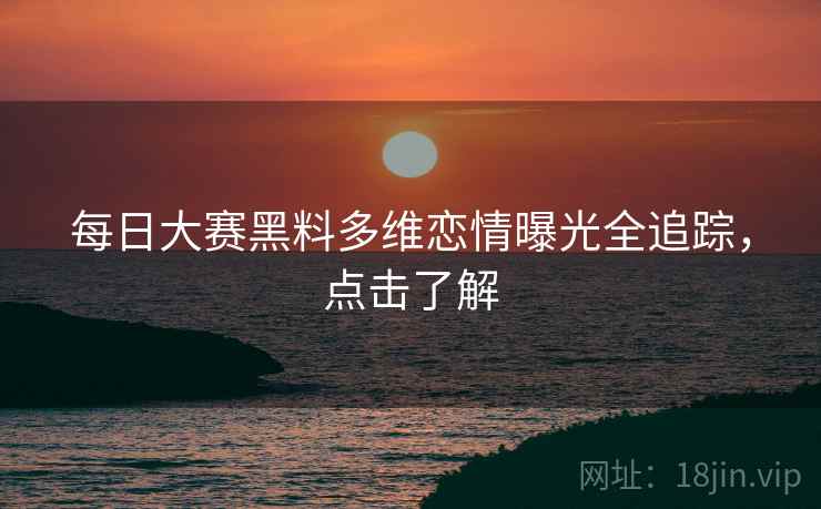 每日大赛黑料多维恋情曝光全追踪，点击了解