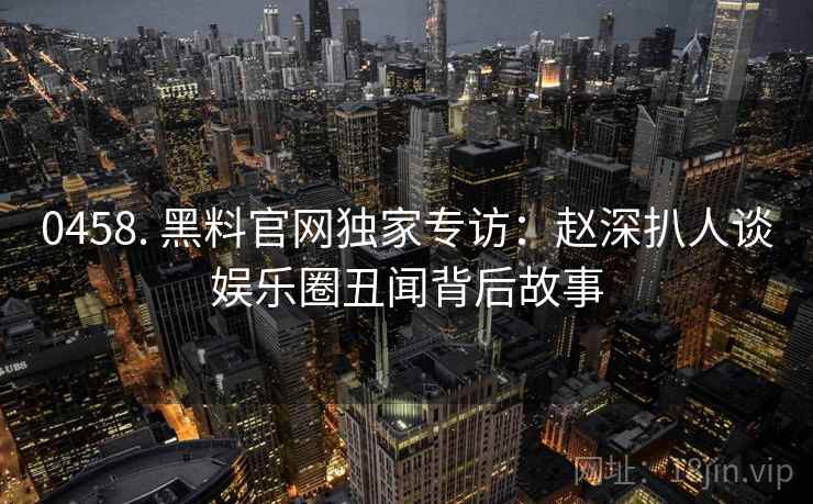 0458. 黑料官网独家专访：赵深扒人谈娱乐圈丑闻背后故事