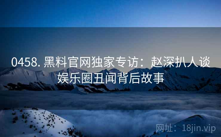 0458. 黑料官网独家专访：赵深扒人谈娱乐圈丑闻背后故事