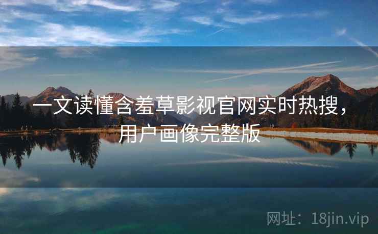 一文读懂含羞草影视官网实时热搜，用户画像完整版