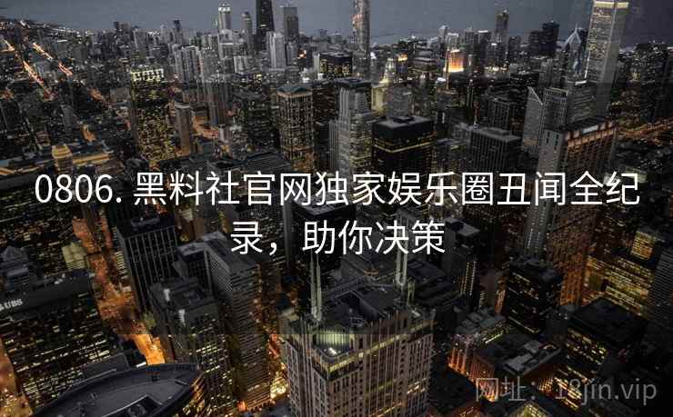 0806. 黑料社官网独家娱乐圈丑闻全纪录，助你决策