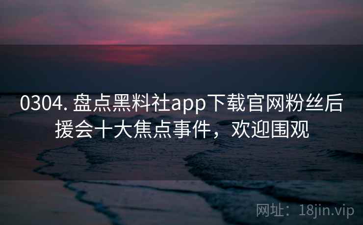 0304. 盘点黑料社app下载官网粉丝后援会十大焦点事件，欢迎围观