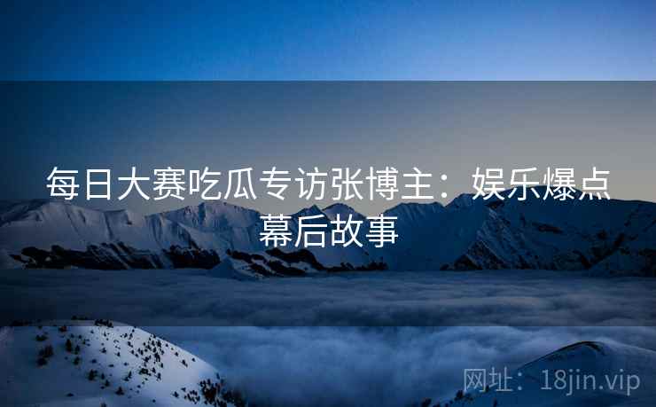 每日大赛吃瓜专访张博主：娱乐爆点幕后故事
