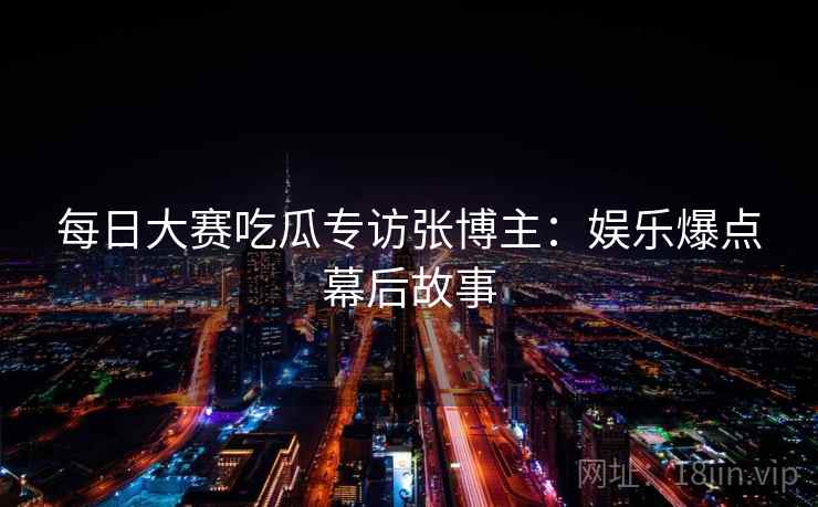 每日大赛吃瓜专访张博主：娱乐爆点幕后故事