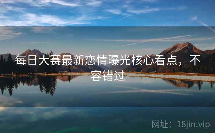 每日大赛最新恋情曝光核心看点，不容错过