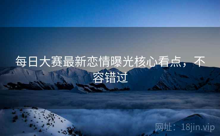 每日大赛最新恋情曝光核心看点，不容错过