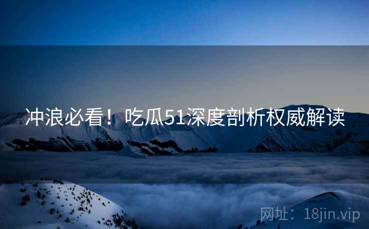 冲浪必看！吃瓜51深度剖析权威解读