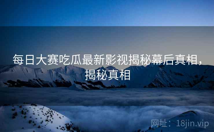 每日大赛吃瓜最新影视揭秘幕后真相，揭秘真相