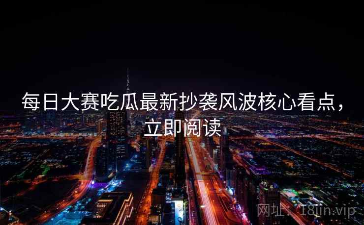 每日大赛吃瓜最新抄袭风波核心看点，立即阅读