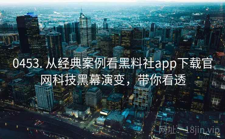 0453. 从经典案例看黑料社app下载官网科技黑幕演变，带你看透