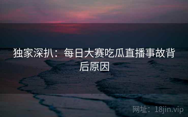 独家深扒：每日大赛吃瓜直播事故背后原因