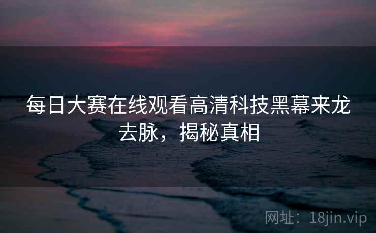 每日大赛在线观看高清科技黑幕来龙去脉，揭秘真相