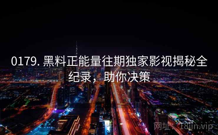 0179. 黑料正能量往期独家影视揭秘全纪录，助你决策