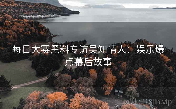 每日大赛黑料专访吴知情人：娱乐爆点幕后故事