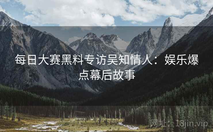 每日大赛黑料专访吴知情人：娱乐爆点幕后故事