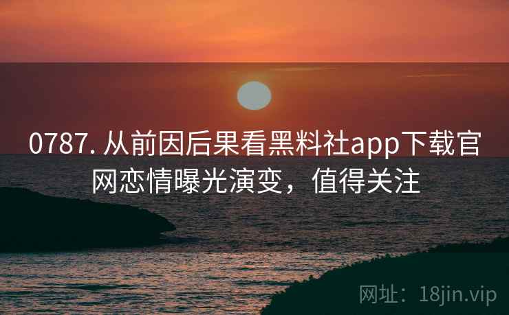 0787. 从前因后果看黑料社app下载官网恋情曝光演变，值得关注