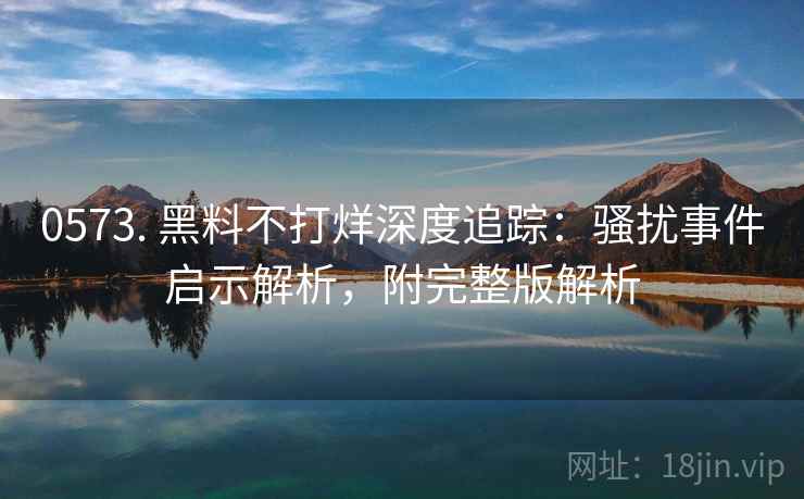 0573. 黑料不打烊深度追踪：骚扰事件启示解析，附完整版解析