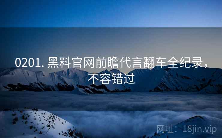 0201. 黑料官网前瞻代言翻车全纪录，不容错过