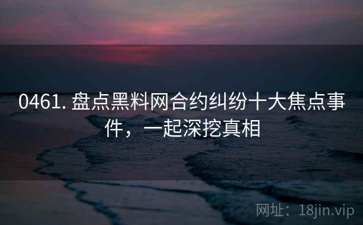 0461. 盘点黑料网合约纠纷十大焦点事件，一起深挖真相