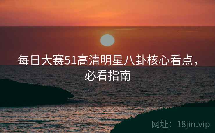 每日大赛51高清明星八卦核心看点，必看指南