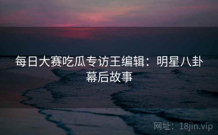 每日大赛吃瓜专访王编辑：明星八卦幕后故事