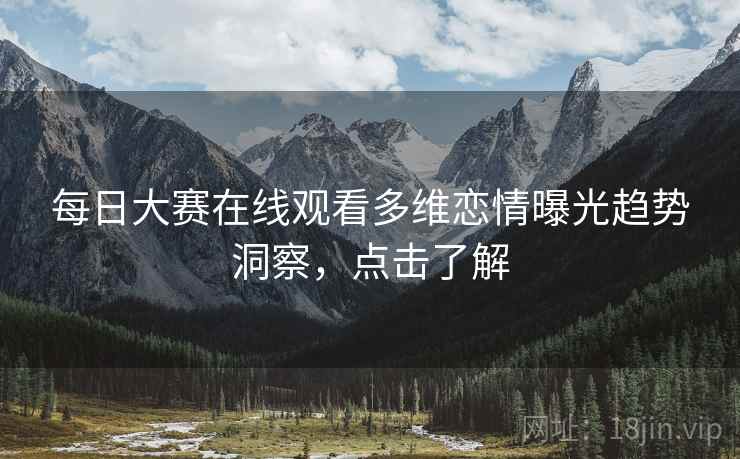 每日大赛在线观看多维恋情曝光趋势洞察，点击了解