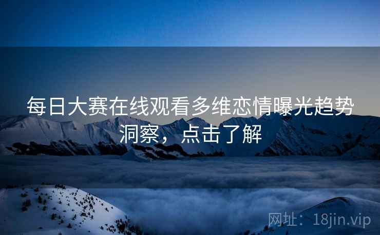 每日大赛在线观看多维恋情曝光趋势洞察，点击了解