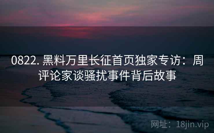 0822. 黑料万里长征首页独家专访：周评论家谈骚扰事件背后故事
