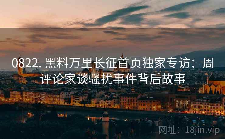 0822. 黑料万里长征首页独家专访：周评论家谈骚扰事件背后故事