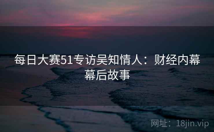每日大赛51专访吴知情人：财经内幕幕后故事