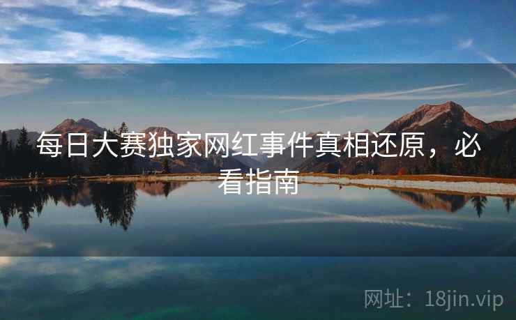每日大赛独家网红事件真相还原，必看指南