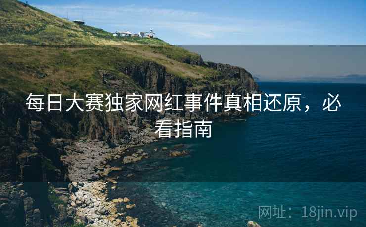 每日大赛独家网红事件真相还原，必看指南